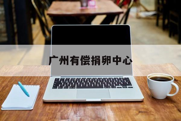 2025年最新广州有偿捐卵中心推荐(今日分享广州正规捐卵得多少钱)
