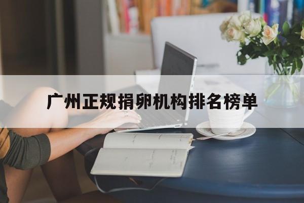 2025年最新广州正规捐卵机构排名榜单推荐(今日分享广州正规捐卵机构排名榜单最新)